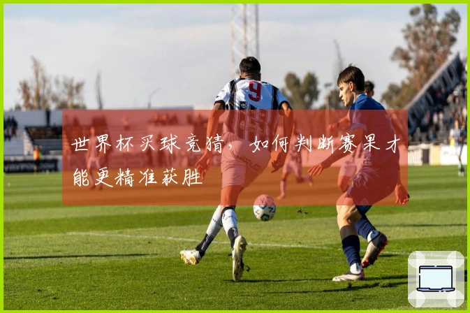 世界杯买球竞猜，如何判断赛果才能更精准获胜